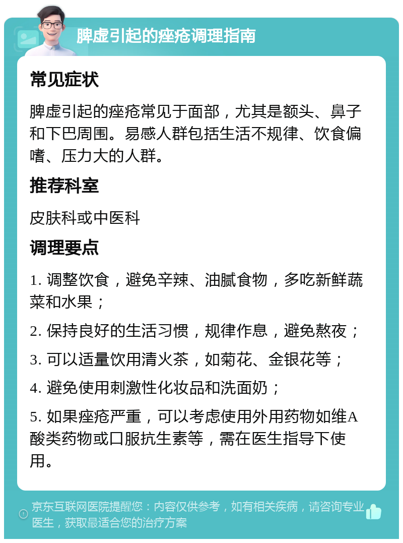 脾虚引起的痤疮调理指南 常见症状 脾虚引起的痤疮常见于面部，尤其是额头、鼻子和下巴周围。易感人群包括生活不规律、饮食偏嗜、压力大的人群。 推荐科室 皮肤科或中医科 调理要点 1. 调整饮食，避免辛辣、油腻食物，多吃新鲜蔬菜和水果； 2. 保持良好的生活习惯，规律作息，避免熬夜； 3. 可以适量饮用清火茶，如菊花、金银花等； 4. 避免使用刺激性化妆品和洗面奶； 5. 如果痤疮严重，可以考虑使用外用药物如维A酸类药物或口服抗生素等，需在医生指导下使用。