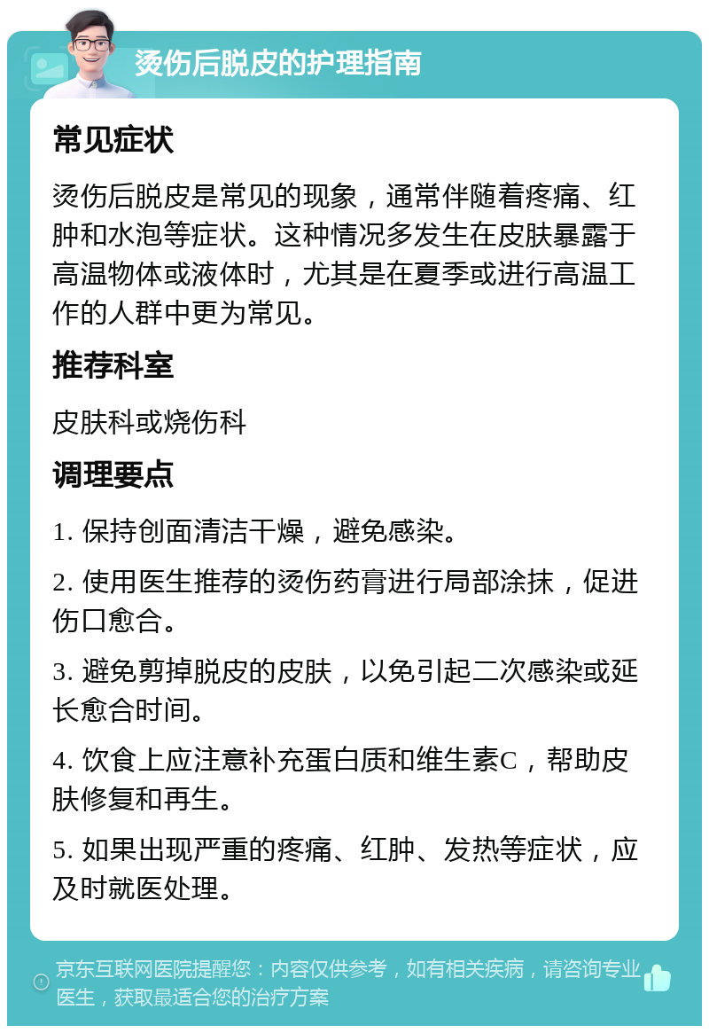 烫伤后脱皮的护理指南 常见症状 烫伤后脱皮是常见的现象，通常伴随着疼痛、红肿和水泡等症状。这种情况多发生在皮肤暴露于高温物体或液体时，尤其是在夏季或进行高温工作的人群中更为常见。 推荐科室 皮肤科或烧伤科 调理要点 1. 保持创面清洁干燥，避免感染。 2. 使用医生推荐的烫伤药膏进行局部涂抹，促进伤口愈合。 3. 避免剪掉脱皮的皮肤，以免引起二次感染或延长愈合时间。 4. 饮食上应注意补充蛋白质和维生素C，帮助皮肤修复和再生。 5. 如果出现严重的疼痛、红肿、发热等症状，应及时就医处理。