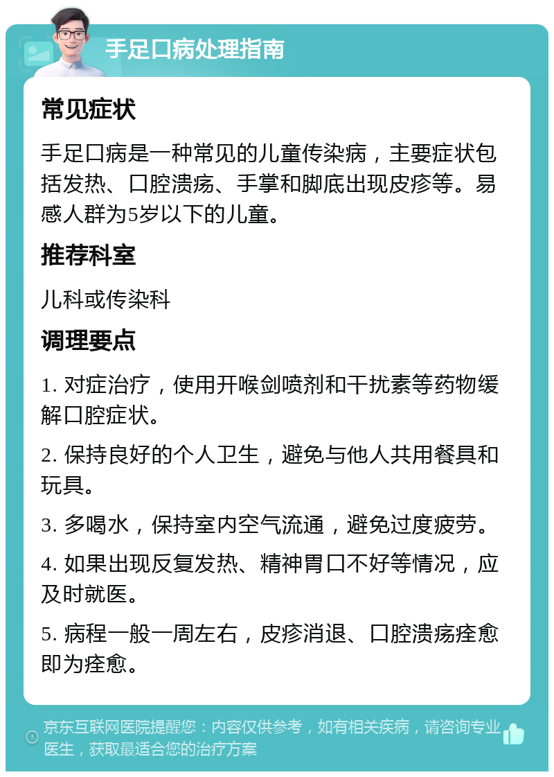 手足口病处理指南 常见症状 手足口病是一种常见的儿童传染病，主要症状包括发热、口腔溃疡、手掌和脚底出现皮疹等。易感人群为5岁以下的儿童。 推荐科室 儿科或传染科 调理要点 1. 对症治疗，使用开喉剑喷剂和干扰素等药物缓解口腔症状。 2. 保持良好的个人卫生，避免与他人共用餐具和玩具。 3. 多喝水，保持室内空气流通，避免过度疲劳。 4. 如果出现反复发热、精神胃口不好等情况，应及时就医。 5. 病程一般一周左右，皮疹消退、口腔溃疡痊愈即为痊愈。