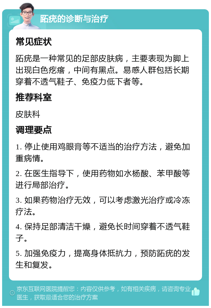 跖疣的诊断与治疗 常见症状 跖疣是一种常见的足部皮肤病，主要表现为脚上出现白色疙瘩，中间有黑点。易感人群包括长期穿着不透气鞋子、免疫力低下者等。 推荐科室 皮肤科 调理要点 1. 停止使用鸡眼膏等不适当的治疗方法，避免加重病情。 2. 在医生指导下，使用药物如水杨酸、苯甲酸等进行局部治疗。 3. 如果药物治疗无效，可以考虑激光治疗或冷冻疗法。 4. 保持足部清洁干燥，避免长时间穿着不透气鞋子。 5. 加强免疫力，提高身体抵抗力，预防跖疣的发生和复发。