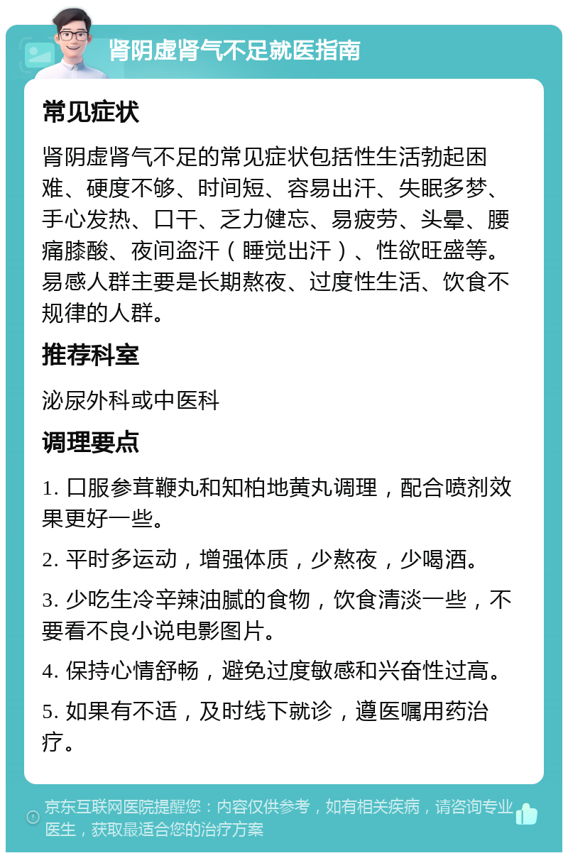 肾阴虚肾气不足就医指南 常见症状 肾阴虚肾气不足的常见症状包括性生活勃起困难、硬度不够、时间短、容易出汗、失眠多梦、手心发热、口干、乏力健忘、易疲劳、头晕、腰痛膝酸、夜间盗汗（睡觉出汗）、性欲旺盛等。易感人群主要是长期熬夜、过度性生活、饮食不规律的人群。 推荐科室 泌尿外科或中医科 调理要点 1. 口服参茸鞭丸和知柏地黄丸调理，配合喷剂效果更好一些。 2. 平时多运动，增强体质，少熬夜，少喝酒。 3. 少吃生冷辛辣油腻的食物，饮食清淡一些，不要看不良小说电影图片。 4. 保持心情舒畅，避免过度敏感和兴奋性过高。 5. 如果有不适，及时线下就诊，遵医嘱用药治疗。