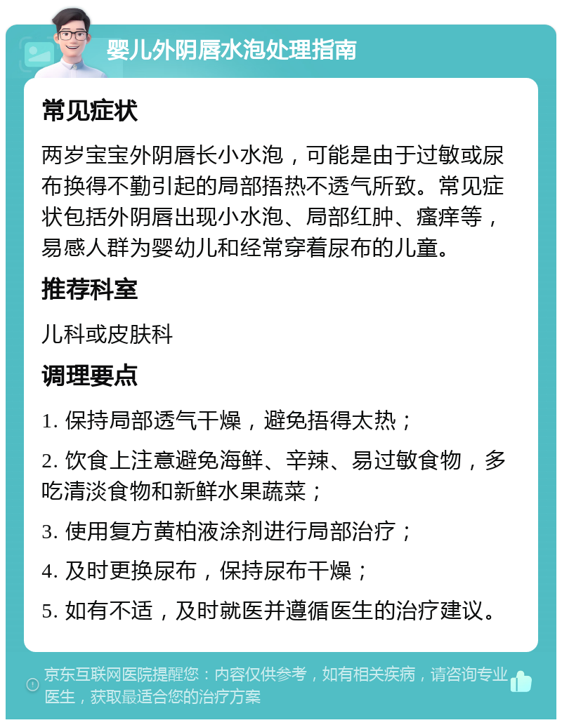 婴儿外阴唇水泡处理指南 常见症状 两岁宝宝外阴唇长小水泡，可能是由于过敏或尿布换得不勤引起的局部捂热不透气所致。常见症状包括外阴唇出现小水泡、局部红肿、瘙痒等，易感人群为婴幼儿和经常穿着尿布的儿童。 推荐科室 儿科或皮肤科 调理要点 1. 保持局部透气干燥，避免捂得太热； 2. 饮食上注意避免海鲜、辛辣、易过敏食物，多吃清淡食物和新鲜水果蔬菜； 3. 使用复方黄柏液涂剂进行局部治疗； 4. 及时更换尿布，保持尿布干燥； 5. 如有不适，及时就医并遵循医生的治疗建议。