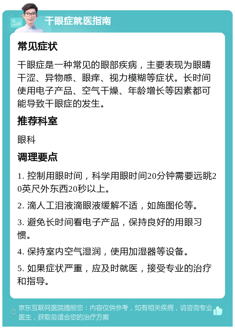 干眼症就医指南 常见症状 干眼症是一种常见的眼部疾病，主要表现为眼睛干涩、异物感、眼痒、视力模糊等症状。长时间使用电子产品、空气干燥、年龄增长等因素都可能导致干眼症的发生。 推荐科室 眼科 调理要点 1. 控制用眼时间，科学用眼时间20分钟需要远眺20英尺外东西20秒以上。 2. 滴人工泪液滴眼液缓解不适，如施图伦等。 3. 避免长时间看电子产品，保持良好的用眼习惯。 4. 保持室内空气湿润，使用加湿器等设备。 5. 如果症状严重，应及时就医，接受专业的治疗和指导。