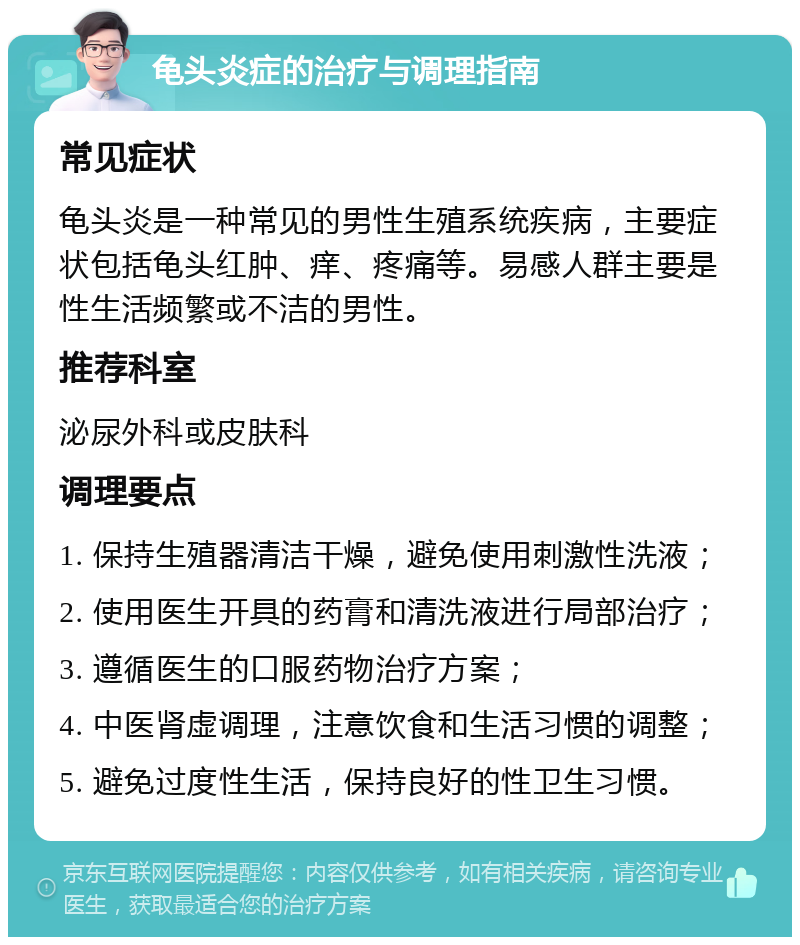 龟头炎症的治疗与调理指南 常见症状 龟头炎是一种常见的男性生殖系统疾病，主要症状包括龟头红肿、痒、疼痛等。易感人群主要是性生活频繁或不洁的男性。 推荐科室 泌尿外科或皮肤科 调理要点 1. 保持生殖器清洁干燥，避免使用刺激性洗液； 2. 使用医生开具的药膏和清洗液进行局部治疗； 3. 遵循医生的口服药物治疗方案； 4. 中医肾虚调理，注意饮食和生活习惯的调整； 5. 避免过度性生活，保持良好的性卫生习惯。