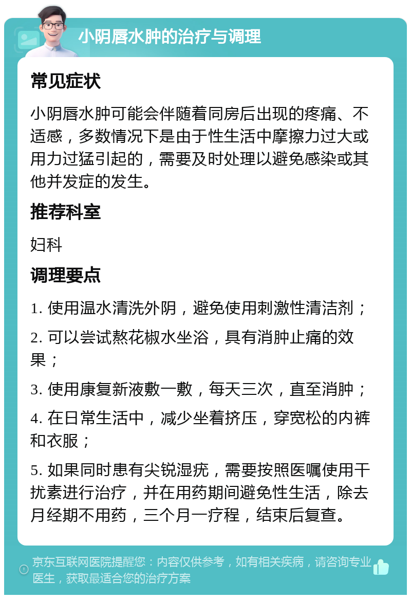 小阴唇水肿的治疗与调理 常见症状 小阴唇水肿可能会伴随着同房后出现的疼痛、不适感，多数情况下是由于性生活中摩擦力过大或用力过猛引起的，需要及时处理以避免感染或其他并发症的发生。 推荐科室 妇科 调理要点 1. 使用温水清洗外阴，避免使用刺激性清洁剂； 2. 可以尝试熬花椒水坐浴，具有消肿止痛的效果； 3. 使用康复新液敷一敷，每天三次，直至消肿； 4. 在日常生活中，减少坐着挤压，穿宽松的内裤和衣服； 5. 如果同时患有尖锐湿疣，需要按照医嘱使用干扰素进行治疗，并在用药期间避免性生活，除去月经期不用药，三个月一疗程，结束后复查。