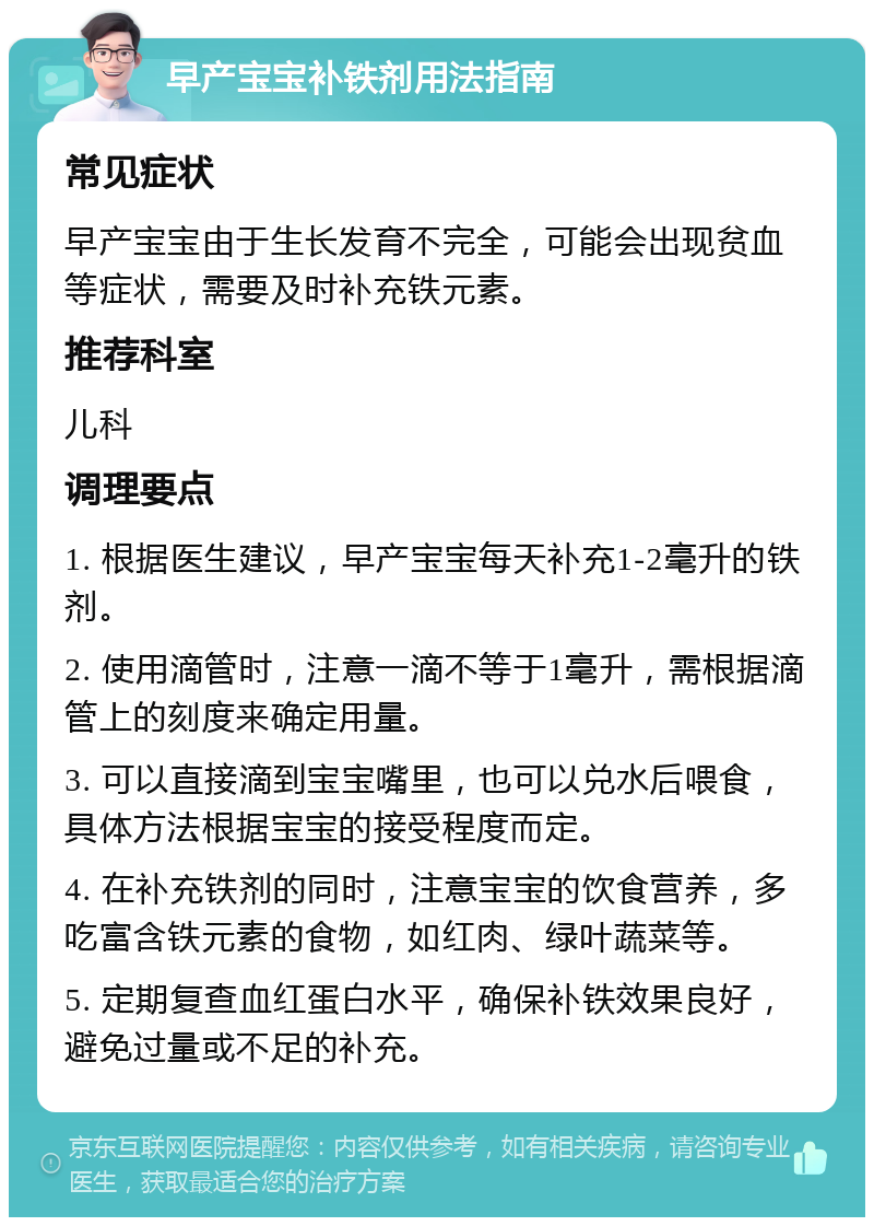 早产宝宝补铁剂用法指南 常见症状 早产宝宝由于生长发育不完全，可能会出现贫血等症状，需要及时补充铁元素。 推荐科室 儿科 调理要点 1. 根据医生建议，早产宝宝每天补充1-2毫升的铁剂。 2. 使用滴管时，注意一滴不等于1毫升，需根据滴管上的刻度来确定用量。 3. 可以直接滴到宝宝嘴里，也可以兑水后喂食，具体方法根据宝宝的接受程度而定。 4. 在补充铁剂的同时，注意宝宝的饮食营养，多吃富含铁元素的食物，如红肉、绿叶蔬菜等。 5. 定期复查血红蛋白水平，确保补铁效果良好，避免过量或不足的补充。