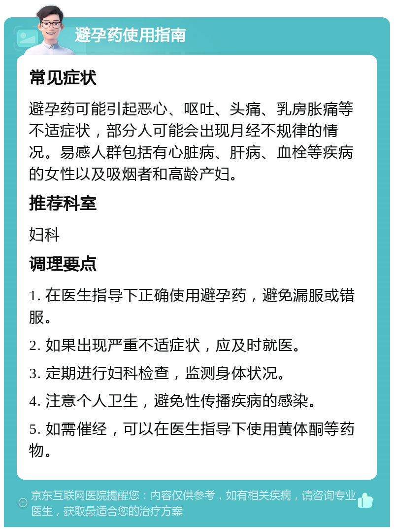 避孕药使用指南 常见症状 避孕药可能引起恶心、呕吐、头痛、乳房胀痛等不适症状，部分人可能会出现月经不规律的情况。易感人群包括有心脏病、肝病、血栓等疾病的女性以及吸烟者和高龄产妇。 推荐科室 妇科 调理要点 1. 在医生指导下正确使用避孕药，避免漏服或错服。 2. 如果出现严重不适症状，应及时就医。 3. 定期进行妇科检查，监测身体状况。 4. 注意个人卫生，避免性传播疾病的感染。 5. 如需催经，可以在医生指导下使用黄体酮等药物。