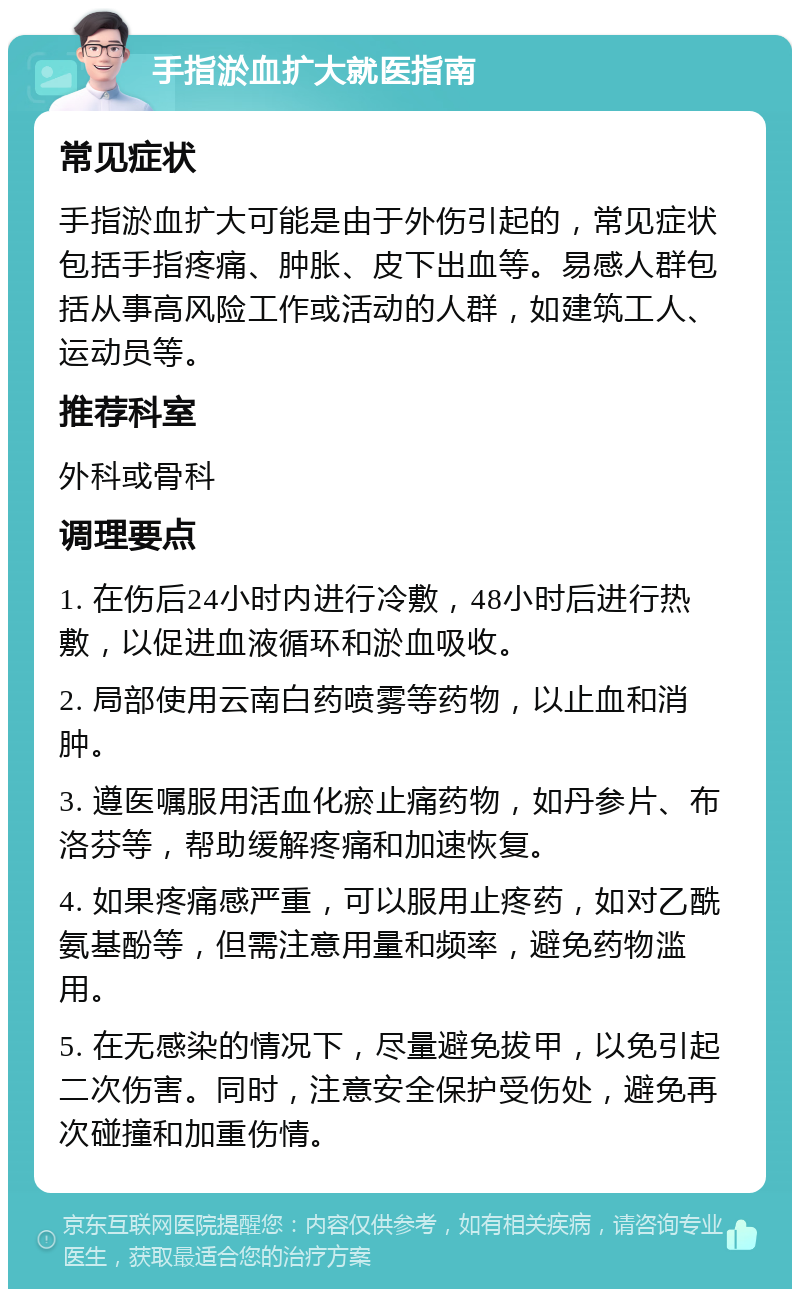 手指淤血扩大就医指南 常见症状 手指淤血扩大可能是由于外伤引起的，常见症状包括手指疼痛、肿胀、皮下出血等。易感人群包括从事高风险工作或活动的人群，如建筑工人、运动员等。 推荐科室 外科或骨科 调理要点 1. 在伤后24小时内进行冷敷，48小时后进行热敷，以促进血液循环和淤血吸收。 2. 局部使用云南白药喷雾等药物，以止血和消肿。 3. 遵医嘱服用活血化瘀止痛药物，如丹参片、布洛芬等，帮助缓解疼痛和加速恢复。 4. 如果疼痛感严重，可以服用止疼药，如对乙酰氨基酚等，但需注意用量和频率，避免药物滥用。 5. 在无感染的情况下，尽量避免拔甲，以免引起二次伤害。同时，注意安全保护受伤处，避免再次碰撞和加重伤情。