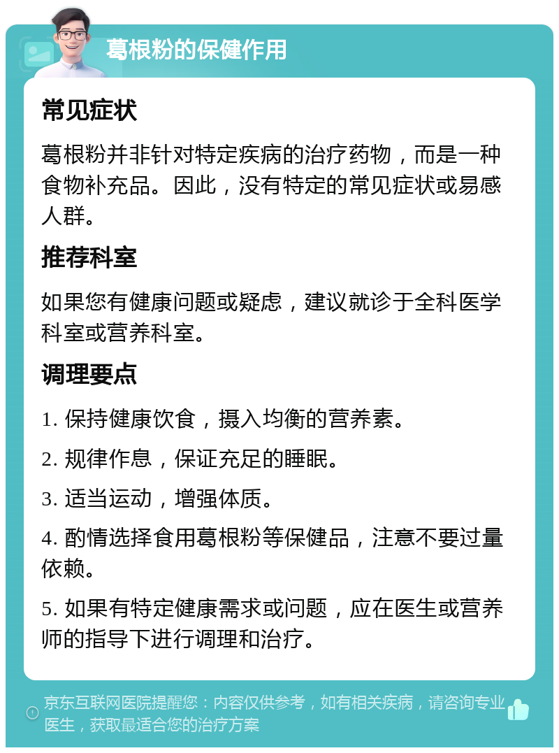 葛根粉的保健作用 常见症状 葛根粉并非针对特定疾病的治疗药物，而是一种食物补充品。因此，没有特定的常见症状或易感人群。 推荐科室 如果您有健康问题或疑虑，建议就诊于全科医学科室或营养科室。 调理要点 1. 保持健康饮食，摄入均衡的营养素。 2. 规律作息，保证充足的睡眠。 3. 适当运动，增强体质。 4. 酌情选择食用葛根粉等保健品，注意不要过量依赖。 5. 如果有特定健康需求或问题，应在医生或营养师的指导下进行调理和治疗。