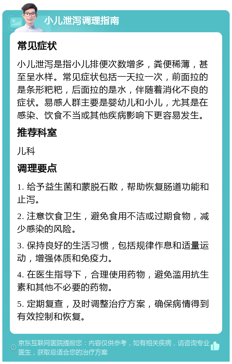 小儿泄泻调理指南 常见症状 小儿泄泻是指小儿排便次数增多，粪便稀薄，甚至呈水样。常见症状包括一天拉一次，前面拉的是条形粑粑，后面拉的是水，伴随着消化不良的症状。易感人群主要是婴幼儿和小儿，尤其是在感染、饮食不当或其他疾病影响下更容易发生。 推荐科室 儿科 调理要点 1. 给予益生菌和蒙脱石散，帮助恢复肠道功能和止泻。 2. 注意饮食卫生，避免食用不洁或过期食物，减少感染的风险。 3. 保持良好的生活习惯，包括规律作息和适量运动，增强体质和免疫力。 4. 在医生指导下，合理使用药物，避免滥用抗生素和其他不必要的药物。 5. 定期复查，及时调整治疗方案，确保病情得到有效控制和恢复。