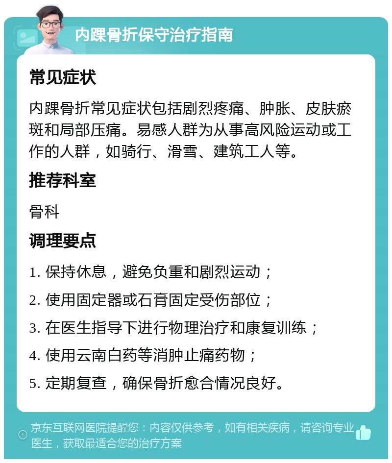 内踝骨折保守治疗指南 常见症状 内踝骨折常见症状包括剧烈疼痛、肿胀、皮肤瘀斑和局部压痛。易感人群为从事高风险运动或工作的人群，如骑行、滑雪、建筑工人等。 推荐科室 骨科 调理要点 1. 保持休息，避免负重和剧烈运动； 2. 使用固定器或石膏固定受伤部位； 3. 在医生指导下进行物理治疗和康复训练； 4. 使用云南白药等消肿止痛药物； 5. 定期复查，确保骨折愈合情况良好。