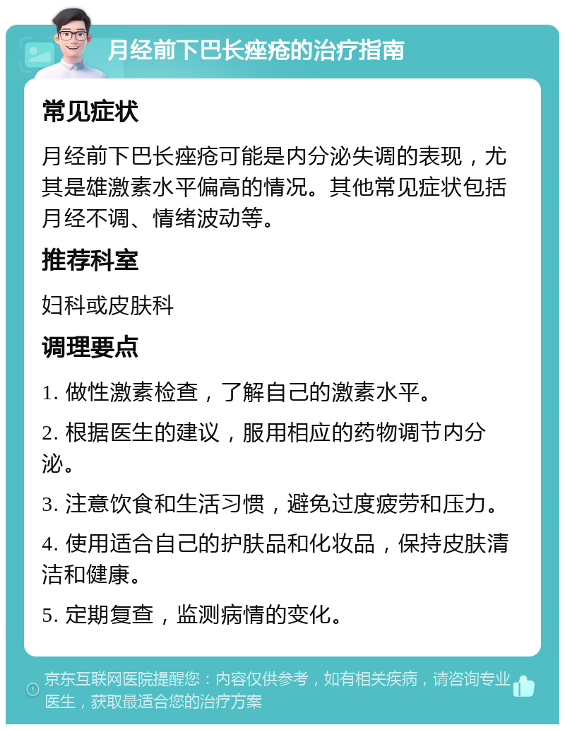 月经前下巴长痤疮的治疗指南 常见症状 月经前下巴长痤疮可能是内分泌失调的表现，尤其是雄激素水平偏高的情况。其他常见症状包括月经不调、情绪波动等。 推荐科室 妇科或皮肤科 调理要点 1. 做性激素检查，了解自己的激素水平。 2. 根据医生的建议，服用相应的药物调节内分泌。 3. 注意饮食和生活习惯，避免过度疲劳和压力。 4. 使用适合自己的护肤品和化妆品，保持皮肤清洁和健康。 5. 定期复查，监测病情的变化。