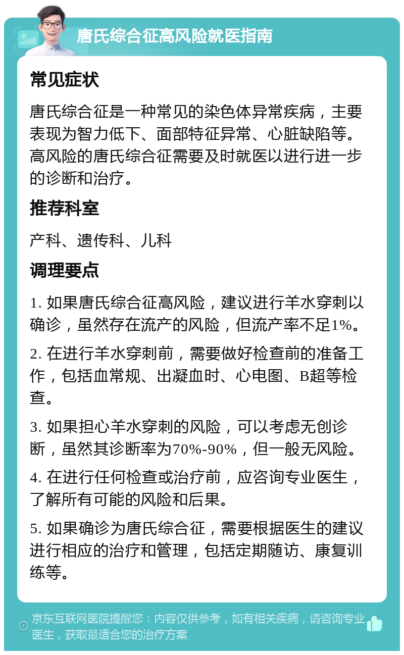 唐氏综合征高风险就医指南 常见症状 唐氏综合征是一种常见的染色体异常疾病，主要表现为智力低下、面部特征异常、心脏缺陷等。高风险的唐氏综合征需要及时就医以进行进一步的诊断和治疗。 推荐科室 产科、遗传科、儿科 调理要点 1. 如果唐氏综合征高风险，建议进行羊水穿刺以确诊，虽然存在流产的风险，但流产率不足1%。 2. 在进行羊水穿刺前，需要做好检查前的准备工作，包括血常规、出凝血时、心电图、B超等检查。 3. 如果担心羊水穿刺的风险，可以考虑无创诊断，虽然其诊断率为70%-90%，但一般无风险。 4. 在进行任何检查或治疗前，应咨询专业医生，了解所有可能的风险和后果。 5. 如果确诊为唐氏综合征，需要根据医生的建议进行相应的治疗和管理，包括定期随访、康复训练等。