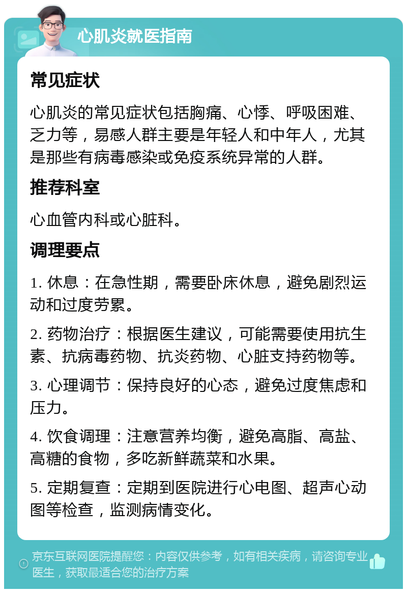 心肌炎就医指南 常见症状 心肌炎的常见症状包括胸痛、心悸、呼吸困难、乏力等，易感人群主要是年轻人和中年人，尤其是那些有病毒感染或免疫系统异常的人群。 推荐科室 心血管内科或心脏科。 调理要点 1. 休息：在急性期，需要卧床休息，避免剧烈运动和过度劳累。 2. 药物治疗：根据医生建议，可能需要使用抗生素、抗病毒药物、抗炎药物、心脏支持药物等。 3. 心理调节：保持良好的心态，避免过度焦虑和压力。 4. 饮食调理：注意营养均衡，避免高脂、高盐、高糖的食物，多吃新鲜蔬菜和水果。 5. 定期复查：定期到医院进行心电图、超声心动图等检查，监测病情变化。