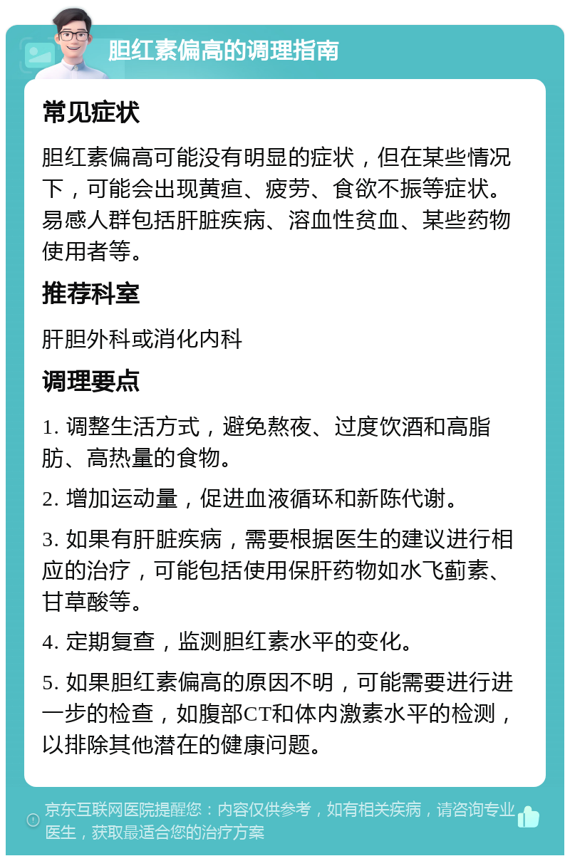 胆红素偏高的调理指南 常见症状 胆红素偏高可能没有明显的症状，但在某些情况下，可能会出现黄疸、疲劳、食欲不振等症状。易感人群包括肝脏疾病、溶血性贫血、某些药物使用者等。 推荐科室 肝胆外科或消化内科 调理要点 1. 调整生活方式，避免熬夜、过度饮酒和高脂肪、高热量的食物。 2. 增加运动量，促进血液循环和新陈代谢。 3. 如果有肝脏疾病，需要根据医生的建议进行相应的治疗，可能包括使用保肝药物如水飞蓟素、甘草酸等。 4. 定期复查，监测胆红素水平的变化。 5. 如果胆红素偏高的原因不明，可能需要进行进一步的检查，如腹部CT和体内激素水平的检测，以排除其他潜在的健康问题。