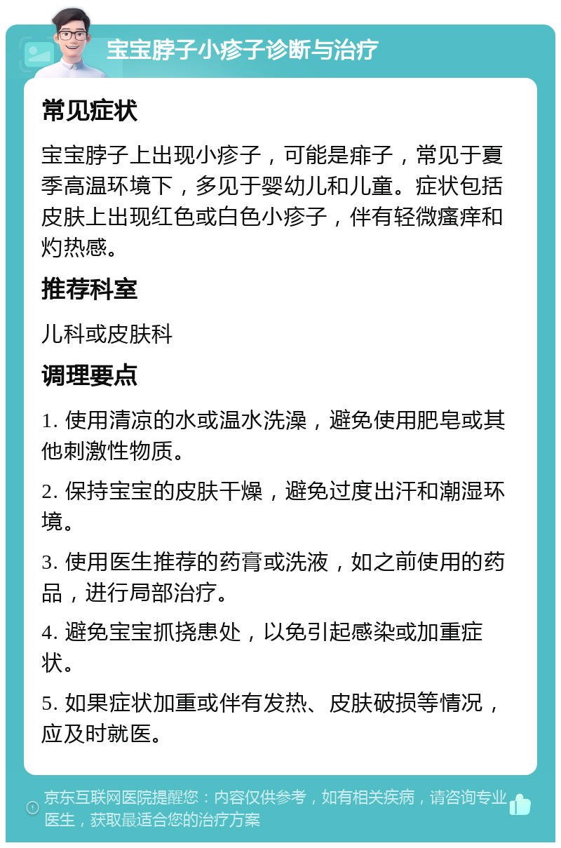 宝宝脖子小疹子诊断与治疗 常见症状 宝宝脖子上出现小疹子，可能是痱子，常见于夏季高温环境下，多见于婴幼儿和儿童。症状包括皮肤上出现红色或白色小疹子，伴有轻微瘙痒和灼热感。 推荐科室 儿科或皮肤科 调理要点 1. 使用清凉的水或温水洗澡，避免使用肥皂或其他刺激性物质。 2. 保持宝宝的皮肤干燥，避免过度出汗和潮湿环境。 3. 使用医生推荐的药膏或洗液，如之前使用的药品，进行局部治疗。 4. 避免宝宝抓挠患处，以免引起感染或加重症状。 5. 如果症状加重或伴有发热、皮肤破损等情况，应及时就医。