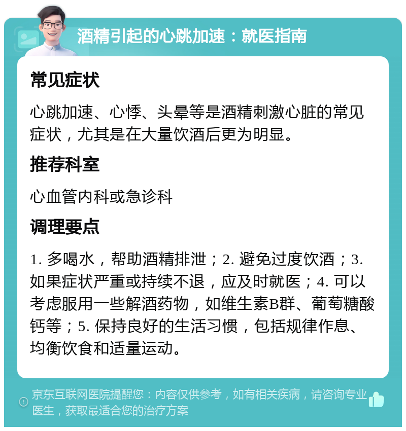 酒精引起的心跳加速：就医指南 常见症状 心跳加速、心悸、头晕等是酒精刺激心脏的常见症状，尤其是在大量饮酒后更为明显。 推荐科室 心血管内科或急诊科 调理要点 1. 多喝水，帮助酒精排泄；2. 避免过度饮酒；3. 如果症状严重或持续不退，应及时就医；4. 可以考虑服用一些解酒药物，如维生素B群、葡萄糖酸钙等；5. 保持良好的生活习惯，包括规律作息、均衡饮食和适量运动。