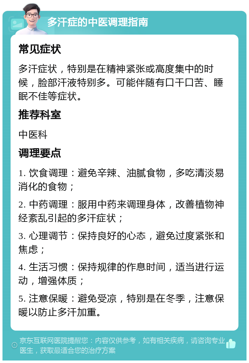 多汗症的中医调理指南 常见症状 多汗症状，特别是在精神紧张或高度集中的时候，脸部汗液特别多。可能伴随有口干口苦、睡眠不佳等症状。 推荐科室 中医科 调理要点 1. 饮食调理：避免辛辣、油腻食物，多吃清淡易消化的食物； 2. 中药调理：服用中药来调理身体，改善植物神经紊乱引起的多汗症状； 3. 心理调节：保持良好的心态，避免过度紧张和焦虑； 4. 生活习惯：保持规律的作息时间，适当进行运动，增强体质； 5. 注意保暖：避免受凉，特别是在冬季，注意保暖以防止多汗加重。