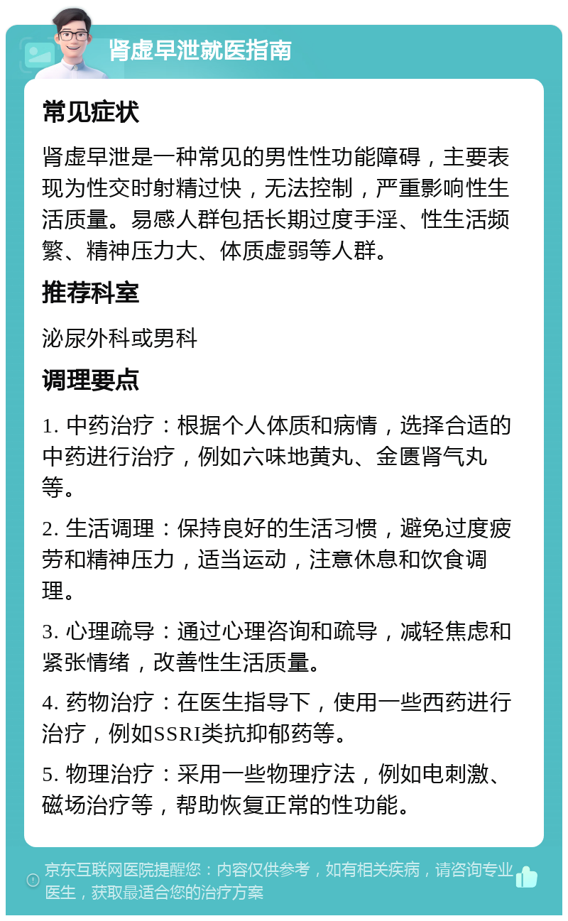 肾虚早泄就医指南 常见症状 肾虚早泄是一种常见的男性性功能障碍，主要表现为性交时射精过快，无法控制，严重影响性生活质量。易感人群包括长期过度手淫、性生活频繁、精神压力大、体质虚弱等人群。 推荐科室 泌尿外科或男科 调理要点 1. 中药治疗：根据个人体质和病情，选择合适的中药进行治疗，例如六味地黄丸、金匮肾气丸等。 2. 生活调理：保持良好的生活习惯，避免过度疲劳和精神压力，适当运动，注意休息和饮食调理。 3. 心理疏导：通过心理咨询和疏导，减轻焦虑和紧张情绪，改善性生活质量。 4. 药物治疗：在医生指导下，使用一些西药进行治疗，例如SSRI类抗抑郁药等。 5. 物理治疗：采用一些物理疗法，例如电刺激、磁场治疗等，帮助恢复正常的性功能。