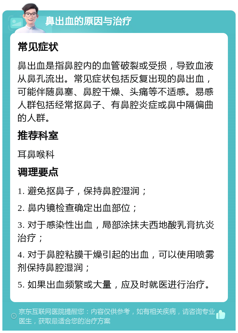 鼻出血的原因与治疗 常见症状 鼻出血是指鼻腔内的血管破裂或受损，导致血液从鼻孔流出。常见症状包括反复出现的鼻出血，可能伴随鼻塞、鼻腔干燥、头痛等不适感。易感人群包括经常抠鼻子、有鼻腔炎症或鼻中隔偏曲的人群。 推荐科室 耳鼻喉科 调理要点 1. 避免抠鼻子，保持鼻腔湿润； 2. 鼻内镜检查确定出血部位； 3. 对于感染性出血，局部涂抹夫西地酸乳膏抗炎治疗； 4. 对于鼻腔粘膜干燥引起的出血，可以使用喷雾剂保持鼻腔湿润； 5. 如果出血频繁或大量，应及时就医进行治疗。