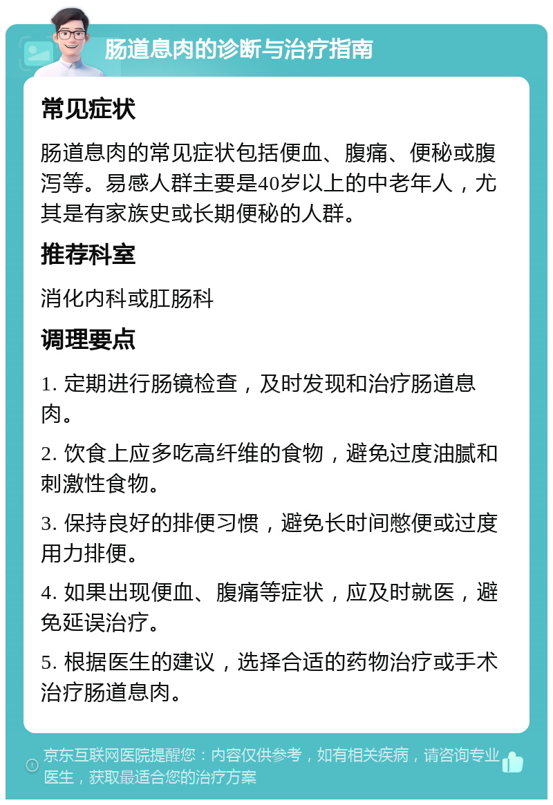 肠道息肉的诊断与治疗指南 常见症状 肠道息肉的常见症状包括便血、腹痛、便秘或腹泻等。易感人群主要是40岁以上的中老年人，尤其是有家族史或长期便秘的人群。 推荐科室 消化内科或肛肠科 调理要点 1. 定期进行肠镜检查，及时发现和治疗肠道息肉。 2. 饮食上应多吃高纤维的食物，避免过度油腻和刺激性食物。 3. 保持良好的排便习惯，避免长时间憋便或过度用力排便。 4. 如果出现便血、腹痛等症状，应及时就医，避免延误治疗。 5. 根据医生的建议，选择合适的药物治疗或手术治疗肠道息肉。