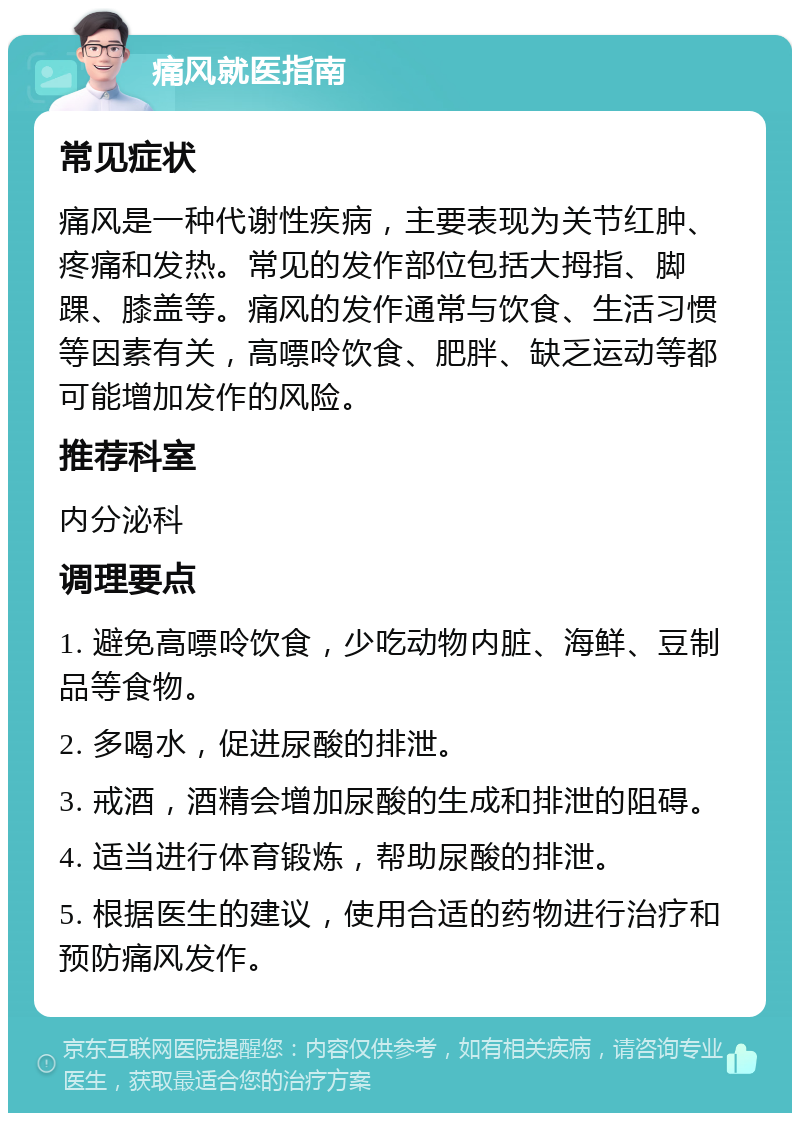 痛风就医指南 常见症状 痛风是一种代谢性疾病，主要表现为关节红肿、疼痛和发热。常见的发作部位包括大拇指、脚踝、膝盖等。痛风的发作通常与饮食、生活习惯等因素有关，高嘌呤饮食、肥胖、缺乏运动等都可能增加发作的风险。 推荐科室 内分泌科 调理要点 1. 避免高嘌呤饮食，少吃动物内脏、海鲜、豆制品等食物。 2. 多喝水，促进尿酸的排泄。 3. 戒酒，酒精会增加尿酸的生成和排泄的阻碍。 4. 适当进行体育锻炼，帮助尿酸的排泄。 5. 根据医生的建议，使用合适的药物进行治疗和预防痛风发作。