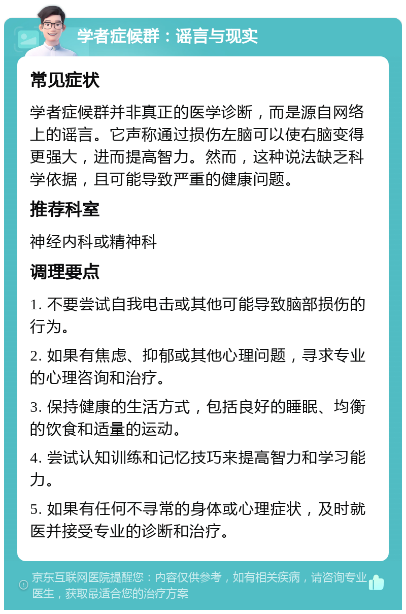 学者症候群：谣言与现实 常见症状 学者症候群并非真正的医学诊断，而是源自网络上的谣言。它声称通过损伤左脑可以使右脑变得更强大，进而提高智力。然而，这种说法缺乏科学依据，且可能导致严重的健康问题。 推荐科室 神经内科或精神科 调理要点 1. 不要尝试自我电击或其他可能导致脑部损伤的行为。 2. 如果有焦虑、抑郁或其他心理问题，寻求专业的心理咨询和治疗。 3. 保持健康的生活方式，包括良好的睡眠、均衡的饮食和适量的运动。 4. 尝试认知训练和记忆技巧来提高智力和学习能力。 5. 如果有任何不寻常的身体或心理症状，及时就医并接受专业的诊断和治疗。