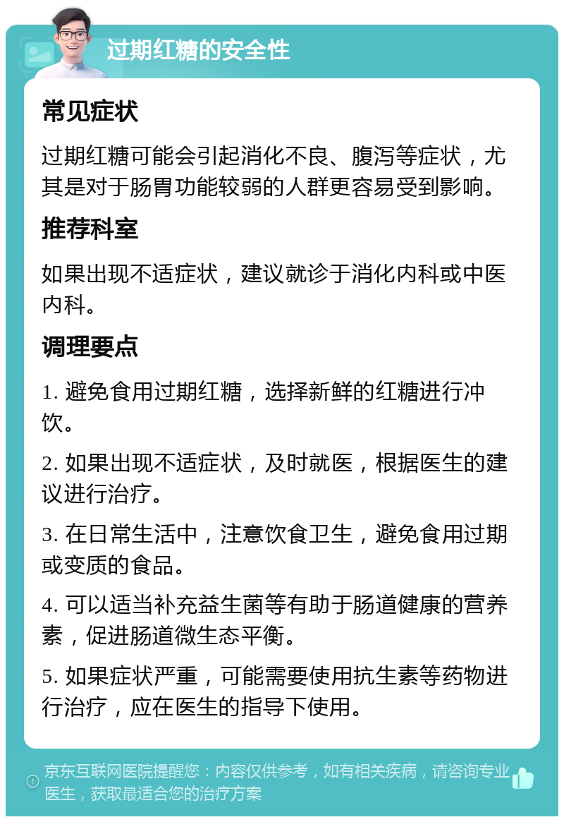 过期红糖的安全性 常见症状 过期红糖可能会引起消化不良、腹泻等症状，尤其是对于肠胃功能较弱的人群更容易受到影响。 推荐科室 如果出现不适症状，建议就诊于消化内科或中医内科。 调理要点 1. 避免食用过期红糖，选择新鲜的红糖进行冲饮。 2. 如果出现不适症状，及时就医，根据医生的建议进行治疗。 3. 在日常生活中，注意饮食卫生，避免食用过期或变质的食品。 4. 可以适当补充益生菌等有助于肠道健康的营养素，促进肠道微生态平衡。 5. 如果症状严重，可能需要使用抗生素等药物进行治疗，应在医生的指导下使用。