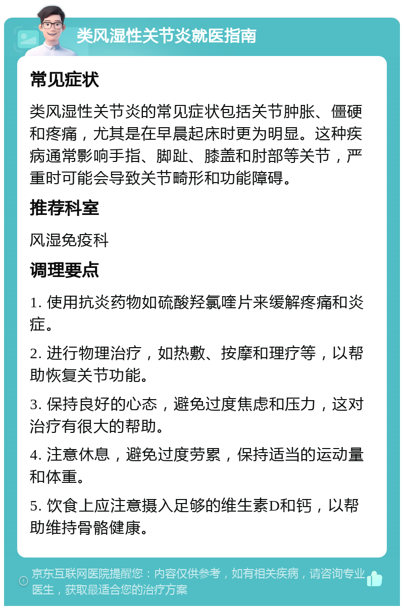 类风湿性关节炎就医指南 常见症状 类风湿性关节炎的常见症状包括关节肿胀、僵硬和疼痛，尤其是在早晨起床时更为明显。这种疾病通常影响手指、脚趾、膝盖和肘部等关节，严重时可能会导致关节畸形和功能障碍。 推荐科室 风湿免疫科 调理要点 1. 使用抗炎药物如硫酸羟氯喹片来缓解疼痛和炎症。 2. 进行物理治疗，如热敷、按摩和理疗等，以帮助恢复关节功能。 3. 保持良好的心态，避免过度焦虑和压力，这对治疗有很大的帮助。 4. 注意休息，避免过度劳累，保持适当的运动量和体重。 5. 饮食上应注意摄入足够的维生素D和钙，以帮助维持骨骼健康。