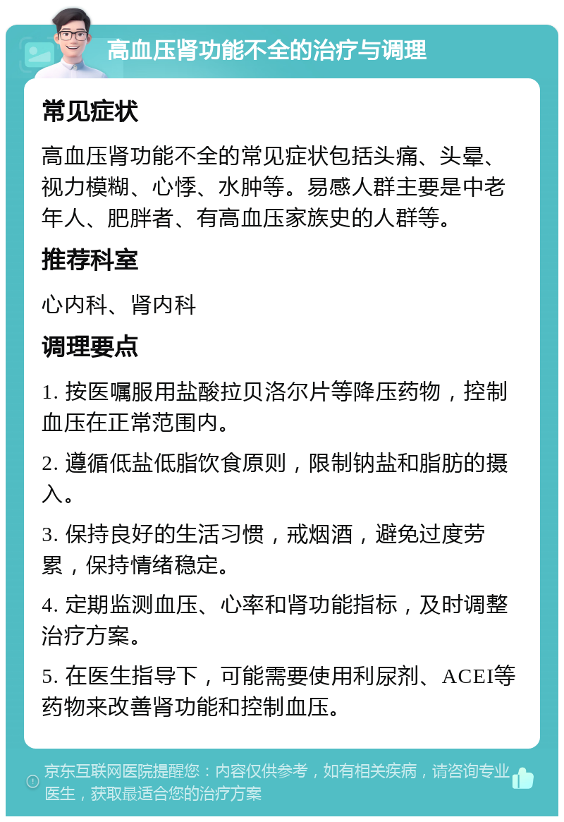 高血压肾功能不全的治疗与调理 常见症状 高血压肾功能不全的常见症状包括头痛、头晕、视力模糊、心悸、水肿等。易感人群主要是中老年人、肥胖者、有高血压家族史的人群等。 推荐科室 心内科、肾内科 调理要点 1. 按医嘱服用盐酸拉贝洛尔片等降压药物，控制血压在正常范围内。 2. 遵循低盐低脂饮食原则，限制钠盐和脂肪的摄入。 3. 保持良好的生活习惯，戒烟酒，避免过度劳累，保持情绪稳定。 4. 定期监测血压、心率和肾功能指标，及时调整治疗方案。 5. 在医生指导下，可能需要使用利尿剂、ACEI等药物来改善肾功能和控制血压。