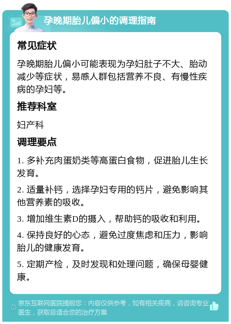 孕晚期胎儿偏小的调理指南 常见症状 孕晚期胎儿偏小可能表现为孕妇肚子不大、胎动减少等症状，易感人群包括营养不良、有慢性疾病的孕妇等。 推荐科室 妇产科 调理要点 1. 多补充肉蛋奶类等高蛋白食物，促进胎儿生长发育。 2. 适量补钙，选择孕妇专用的钙片，避免影响其他营养素的吸收。 3. 增加维生素D的摄入，帮助钙的吸收和利用。 4. 保持良好的心态，避免过度焦虑和压力，影响胎儿的健康发育。 5. 定期产检，及时发现和处理问题，确保母婴健康。