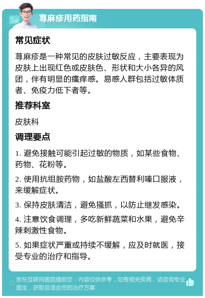 荨麻疹用药指南 常见症状 荨麻疹是一种常见的皮肤过敏反应，主要表现为皮肤上出现红色或皮肤色、形状和大小各异的风团，伴有明显的瘙痒感。易感人群包括过敏体质者、免疫力低下者等。 推荐科室 皮肤科 调理要点 1. 避免接触可能引起过敏的物质，如某些食物、药物、花粉等。 2. 使用抗组胺药物，如盐酸左西替利嗪口服液，来缓解症状。 3. 保持皮肤清洁，避免搔抓，以防止继发感染。 4. 注意饮食调理，多吃新鲜蔬菜和水果，避免辛辣刺激性食物。 5. 如果症状严重或持续不缓解，应及时就医，接受专业的治疗和指导。