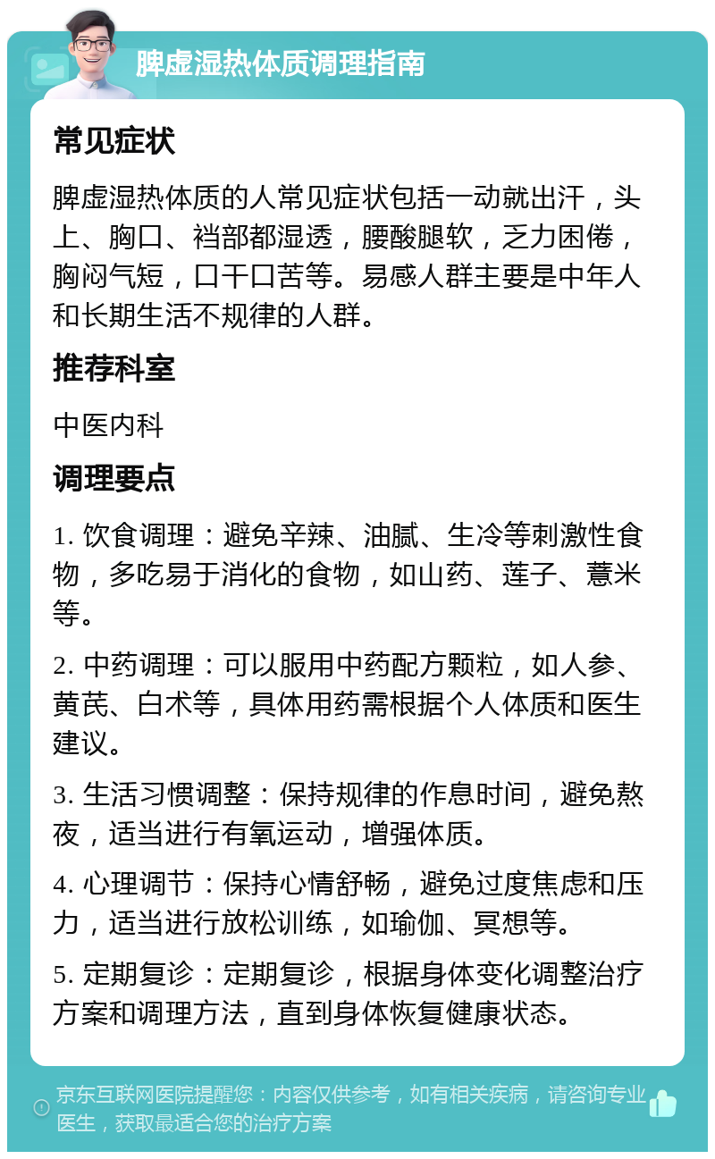 脾虚湿热体质调理指南 常见症状 脾虚湿热体质的人常见症状包括一动就出汗，头上、胸口、裆部都湿透，腰酸腿软，乏力困倦，胸闷气短，口干口苦等。易感人群主要是中年人和长期生活不规律的人群。 推荐科室 中医内科 调理要点 1. 饮食调理：避免辛辣、油腻、生冷等刺激性食物，多吃易于消化的食物，如山药、莲子、薏米等。 2. 中药调理：可以服用中药配方颗粒，如人参、黄芪、白术等，具体用药需根据个人体质和医生建议。 3. 生活习惯调整：保持规律的作息时间，避免熬夜，适当进行有氧运动，增强体质。 4. 心理调节：保持心情舒畅，避免过度焦虑和压力，适当进行放松训练，如瑜伽、冥想等。 5. 定期复诊：定期复诊，根据身体变化调整治疗方案和调理方法，直到身体恢复健康状态。