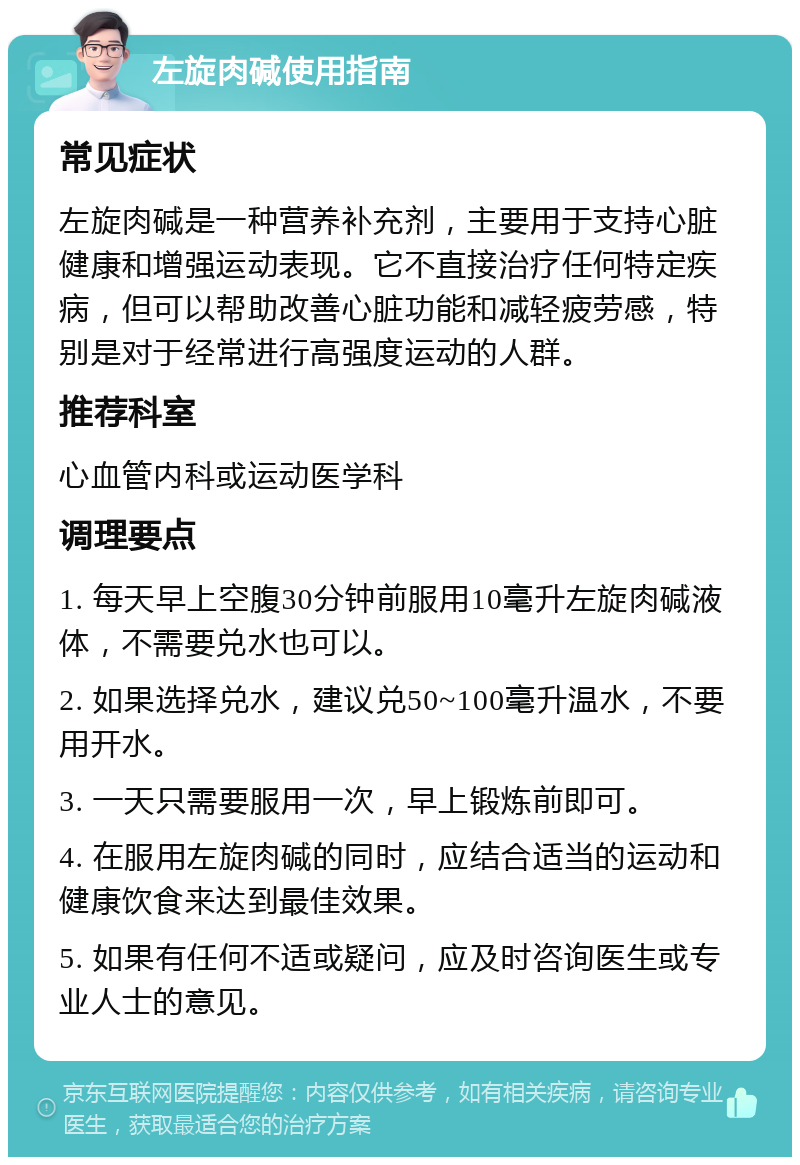 左旋肉碱使用指南 常见症状 左旋肉碱是一种营养补充剂，主要用于支持心脏健康和增强运动表现。它不直接治疗任何特定疾病，但可以帮助改善心脏功能和减轻疲劳感，特别是对于经常进行高强度运动的人群。 推荐科室 心血管内科或运动医学科 调理要点 1. 每天早上空腹30分钟前服用10毫升左旋肉碱液体，不需要兑水也可以。 2. 如果选择兑水，建议兑50~100毫升温水，不要用开水。 3. 一天只需要服用一次，早上锻炼前即可。 4. 在服用左旋肉碱的同时，应结合适当的运动和健康饮食来达到最佳效果。 5. 如果有任何不适或疑问，应及时咨询医生或专业人士的意见。