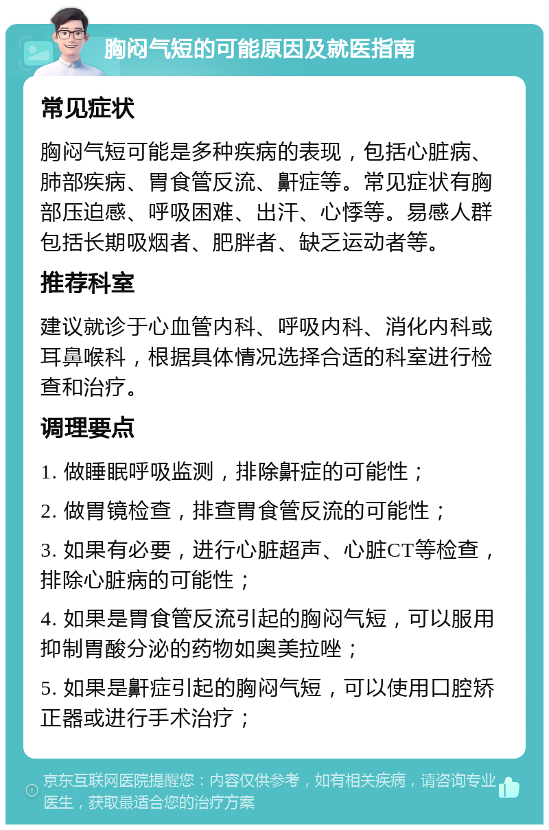 胸闷气短的可能原因及就医指南 常见症状 胸闷气短可能是多种疾病的表现，包括心脏病、肺部疾病、胃食管反流、鼾症等。常见症状有胸部压迫感、呼吸困难、出汗、心悸等。易感人群包括长期吸烟者、肥胖者、缺乏运动者等。 推荐科室 建议就诊于心血管内科、呼吸内科、消化内科或耳鼻喉科，根据具体情况选择合适的科室进行检查和治疗。 调理要点 1. 做睡眠呼吸监测，排除鼾症的可能性； 2. 做胃镜检查，排查胃食管反流的可能性； 3. 如果有必要，进行心脏超声、心脏CT等检查，排除心脏病的可能性； 4. 如果是胃食管反流引起的胸闷气短，可以服用抑制胃酸分泌的药物如奥美拉唑； 5. 如果是鼾症引起的胸闷气短，可以使用口腔矫正器或进行手术治疗；