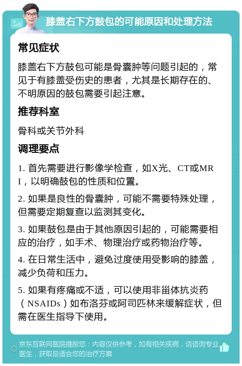 膝盖右下方鼓包的可能原因和处理方法 常见症状 膝盖右下方鼓包可能是骨囊肿等问题引起的，常见于有膝盖受伤史的患者，尤其是长期存在的、不明原因的鼓包需要引起注意。 推荐科室 骨科或关节外科 调理要点 1. 首先需要进行影像学检查，如X光、CT或MRI，以明确鼓包的性质和位置。 2. 如果是良性的骨囊肿，可能不需要特殊处理，但需要定期复查以监测其变化。 3. 如果鼓包是由于其他原因引起的，可能需要相应的治疗，如手术、物理治疗或药物治疗等。 4. 在日常生活中，避免过度使用受影响的膝盖，减少负荷和压力。 5. 如果有疼痛或不适，可以使用非甾体抗炎药（NSAIDs）如布洛芬或阿司匹林来缓解症状，但需在医生指导下使用。