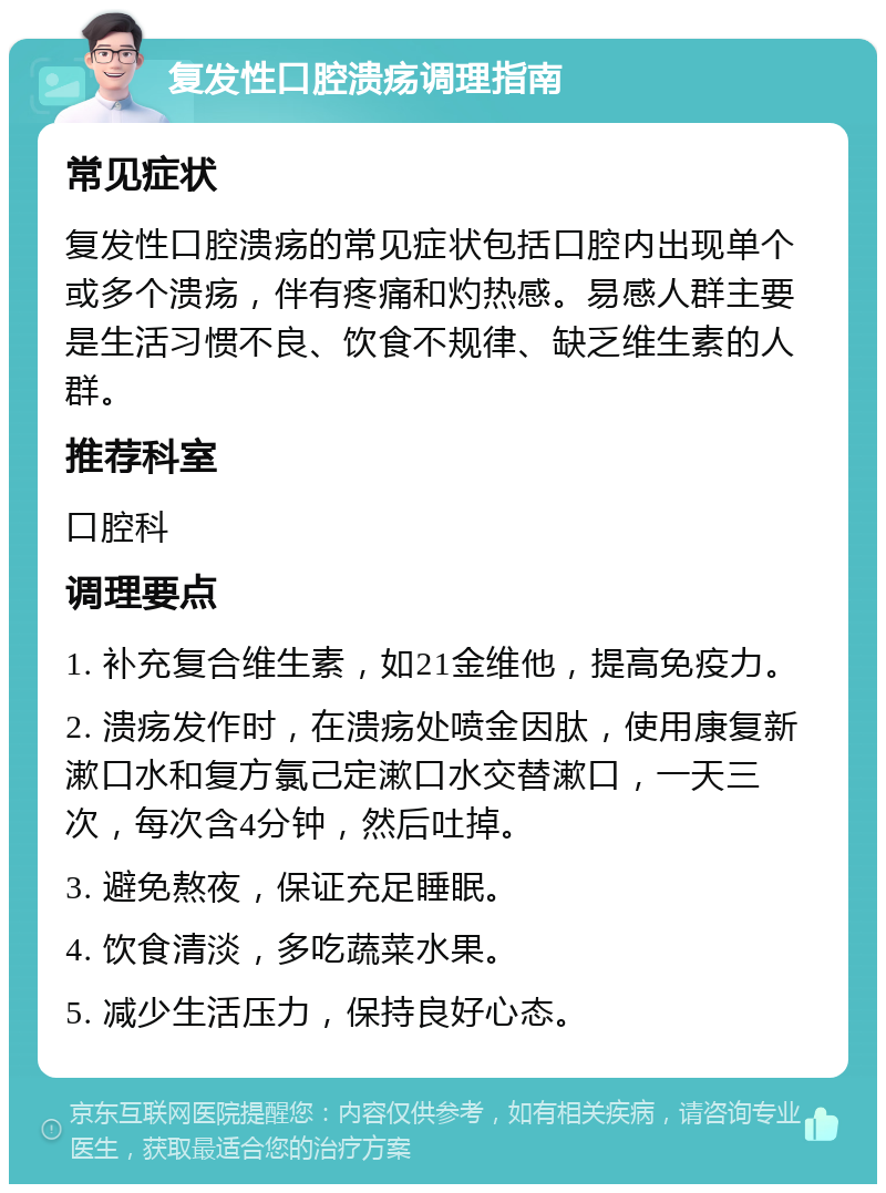 复发性口腔溃疡调理指南 常见症状 复发性口腔溃疡的常见症状包括口腔内出现单个或多个溃疡，伴有疼痛和灼热感。易感人群主要是生活习惯不良、饮食不规律、缺乏维生素的人群。 推荐科室 口腔科 调理要点 1. 补充复合维生素，如21金维他，提高免疫力。 2. 溃疡发作时，在溃疡处喷金因肽，使用康复新漱口水和复方氯己定漱口水交替漱口，一天三次，每次含4分钟，然后吐掉。 3. 避免熬夜，保证充足睡眠。 4. 饮食清淡，多吃蔬菜水果。 5. 减少生活压力，保持良好心态。