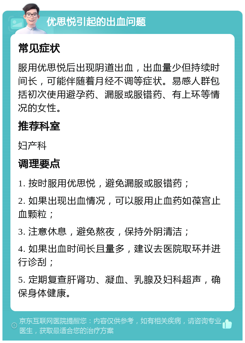 优思悦引起的出血问题 常见症状 服用优思悦后出现阴道出血，出血量少但持续时间长，可能伴随着月经不调等症状。易感人群包括初次使用避孕药、漏服或服错药、有上环等情况的女性。 推荐科室 妇产科 调理要点 1. 按时服用优思悦，避免漏服或服错药； 2. 如果出现出血情况，可以服用止血药如葆宫止血颗粒； 3. 注意休息，避免熬夜，保持外阴清洁； 4. 如果出血时间长且量多，建议去医院取环并进行诊刮； 5. 定期复查肝肾功、凝血、乳腺及妇科超声，确保身体健康。