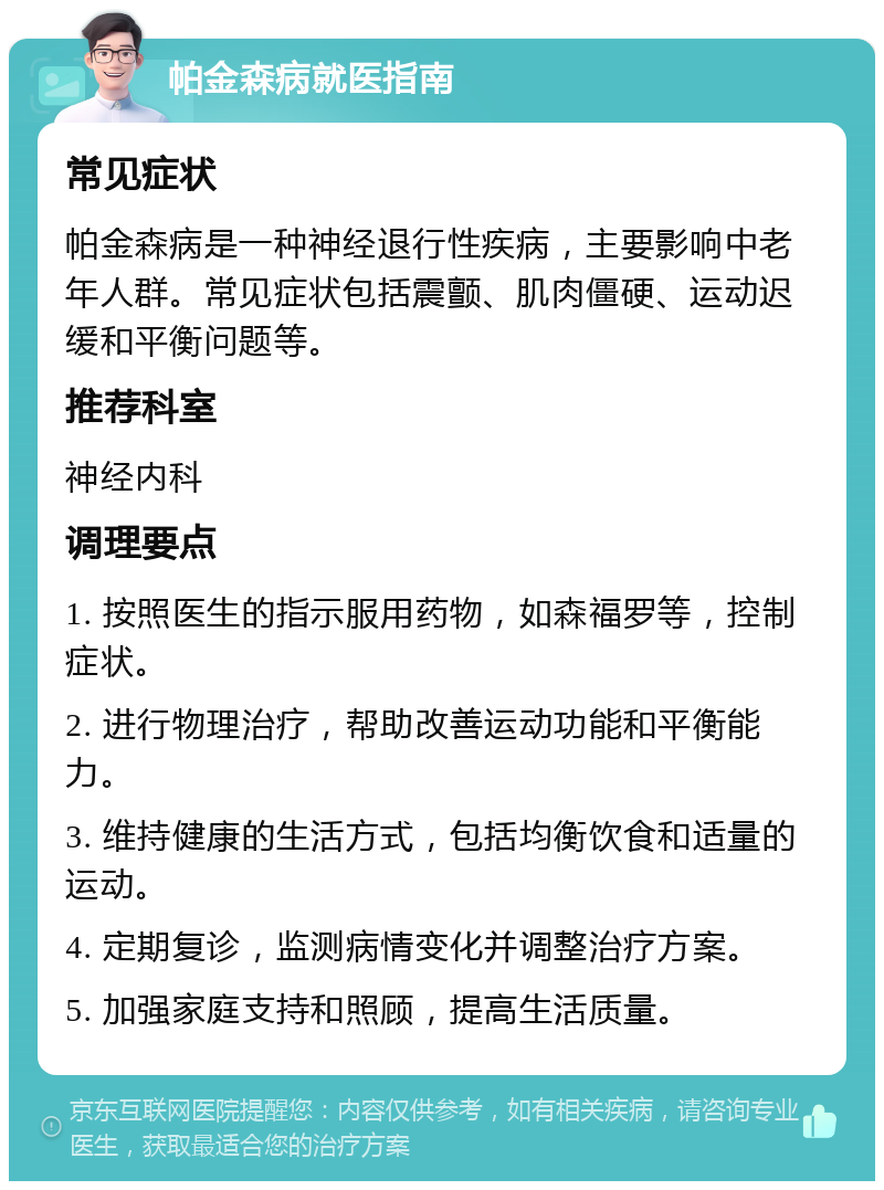 帕金森病就医指南 常见症状 帕金森病是一种神经退行性疾病，主要影响中老年人群。常见症状包括震颤、肌肉僵硬、运动迟缓和平衡问题等。 推荐科室 神经内科 调理要点 1. 按照医生的指示服用药物，如森福罗等，控制症状。 2. 进行物理治疗，帮助改善运动功能和平衡能力。 3. 维持健康的生活方式，包括均衡饮食和适量的运动。 4. 定期复诊，监测病情变化并调整治疗方案。 5. 加强家庭支持和照顾，提高生活质量。