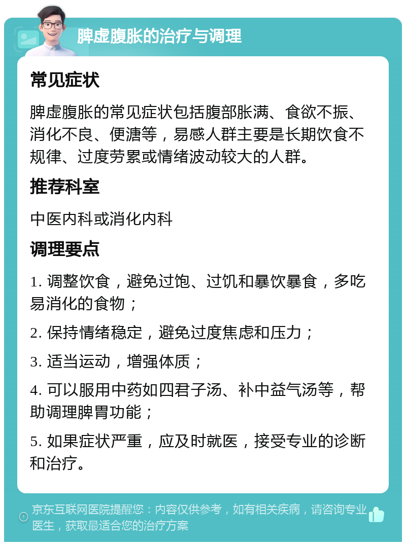 脾虚腹胀的治疗与调理 常见症状 脾虚腹胀的常见症状包括腹部胀满、食欲不振、消化不良、便溏等，易感人群主要是长期饮食不规律、过度劳累或情绪波动较大的人群。 推荐科室 中医内科或消化内科 调理要点 1. 调整饮食，避免过饱、过饥和暴饮暴食，多吃易消化的食物； 2. 保持情绪稳定，避免过度焦虑和压力； 3. 适当运动，增强体质； 4. 可以服用中药如四君子汤、补中益气汤等，帮助调理脾胃功能； 5. 如果症状严重，应及时就医，接受专业的诊断和治疗。