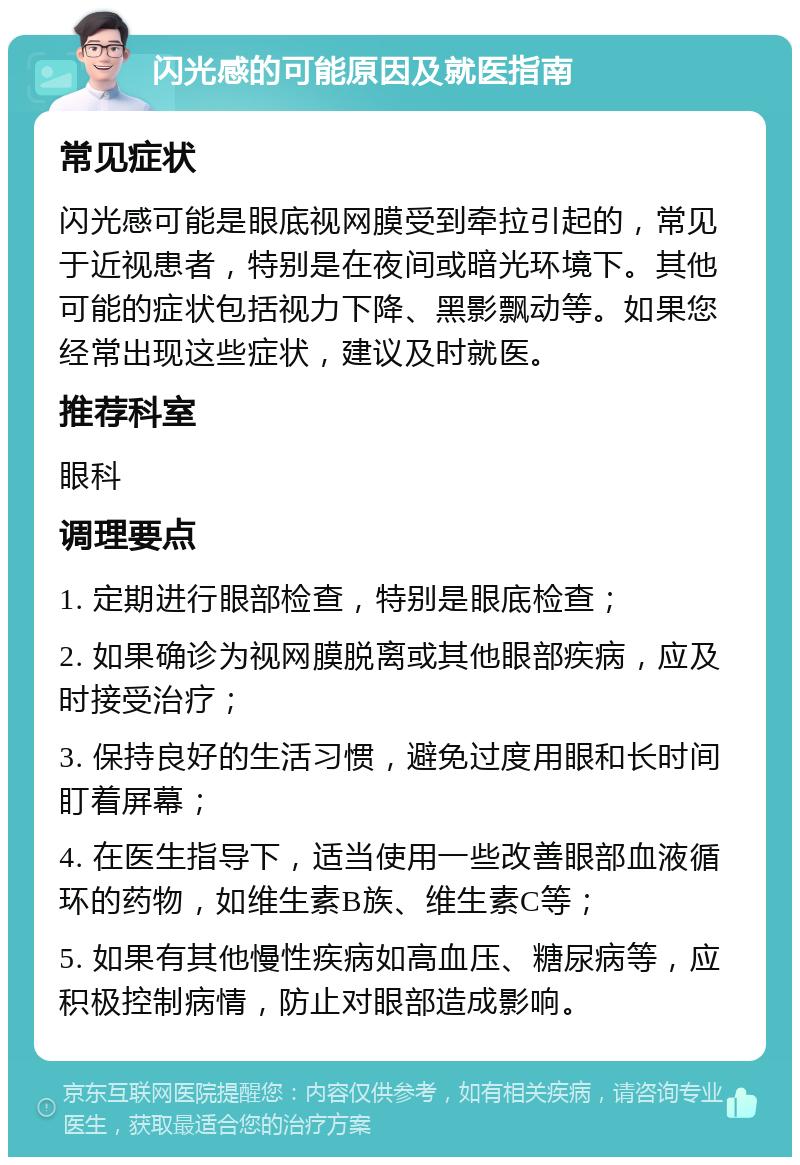 闪光感的可能原因及就医指南 常见症状 闪光感可能是眼底视网膜受到牵拉引起的，常见于近视患者，特别是在夜间或暗光环境下。其他可能的症状包括视力下降、黑影飘动等。如果您经常出现这些症状，建议及时就医。 推荐科室 眼科 调理要点 1. 定期进行眼部检查，特别是眼底检查； 2. 如果确诊为视网膜脱离或其他眼部疾病，应及时接受治疗； 3. 保持良好的生活习惯，避免过度用眼和长时间盯着屏幕； 4. 在医生指导下，适当使用一些改善眼部血液循环的药物，如维生素B族、维生素C等； 5. 如果有其他慢性疾病如高血压、糖尿病等，应积极控制病情，防止对眼部造成影响。