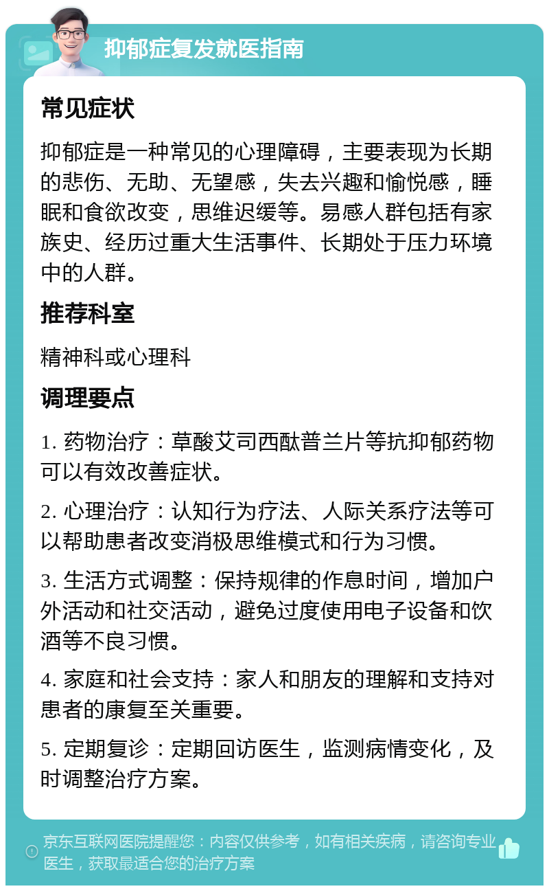 抑郁症复发就医指南 常见症状 抑郁症是一种常见的心理障碍，主要表现为长期的悲伤、无助、无望感，失去兴趣和愉悦感，睡眠和食欲改变，思维迟缓等。易感人群包括有家族史、经历过重大生活事件、长期处于压力环境中的人群。 推荐科室 精神科或心理科 调理要点 1. 药物治疗：草酸艾司西酞普兰片等抗抑郁药物可以有效改善症状。 2. 心理治疗：认知行为疗法、人际关系疗法等可以帮助患者改变消极思维模式和行为习惯。 3. 生活方式调整：保持规律的作息时间，增加户外活动和社交活动，避免过度使用电子设备和饮酒等不良习惯。 4. 家庭和社会支持：家人和朋友的理解和支持对患者的康复至关重要。 5. 定期复诊：定期回访医生，监测病情变化，及时调整治疗方案。