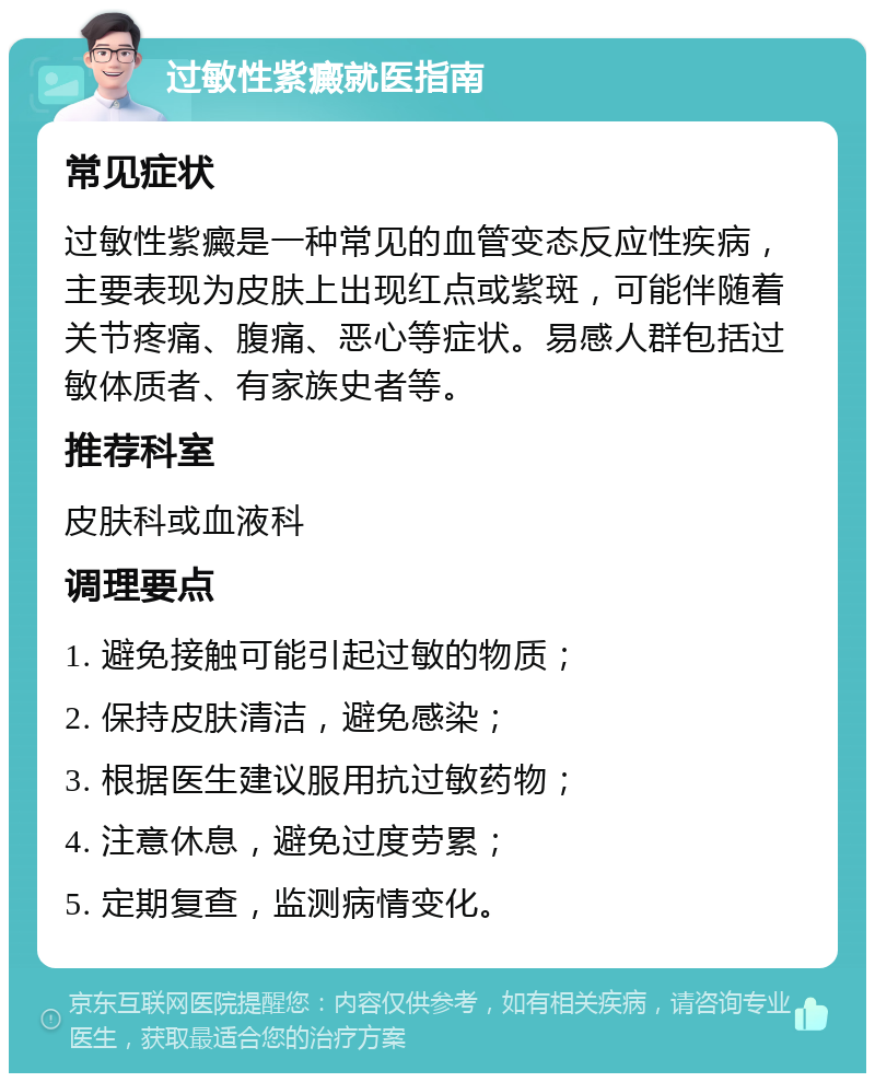 过敏性紫癜就医指南 常见症状 过敏性紫癜是一种常见的血管变态反应性疾病，主要表现为皮肤上出现红点或紫斑，可能伴随着关节疼痛、腹痛、恶心等症状。易感人群包括过敏体质者、有家族史者等。 推荐科室 皮肤科或血液科 调理要点 1. 避免接触可能引起过敏的物质； 2. 保持皮肤清洁，避免感染； 3. 根据医生建议服用抗过敏药物； 4. 注意休息，避免过度劳累； 5. 定期复查，监测病情变化。