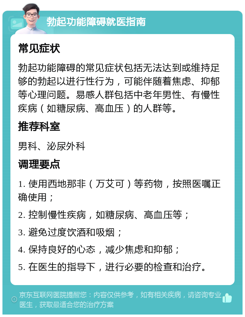 勃起功能障碍就医指南 常见症状 勃起功能障碍的常见症状包括无法达到或维持足够的勃起以进行性行为，可能伴随着焦虑、抑郁等心理问题。易感人群包括中老年男性、有慢性疾病（如糖尿病、高血压）的人群等。 推荐科室 男科、泌尿外科 调理要点 1. 使用西地那非（万艾可）等药物，按照医嘱正确使用； 2. 控制慢性疾病，如糖尿病、高血压等； 3. 避免过度饮酒和吸烟； 4. 保持良好的心态，减少焦虑和抑郁； 5. 在医生的指导下，进行必要的检查和治疗。