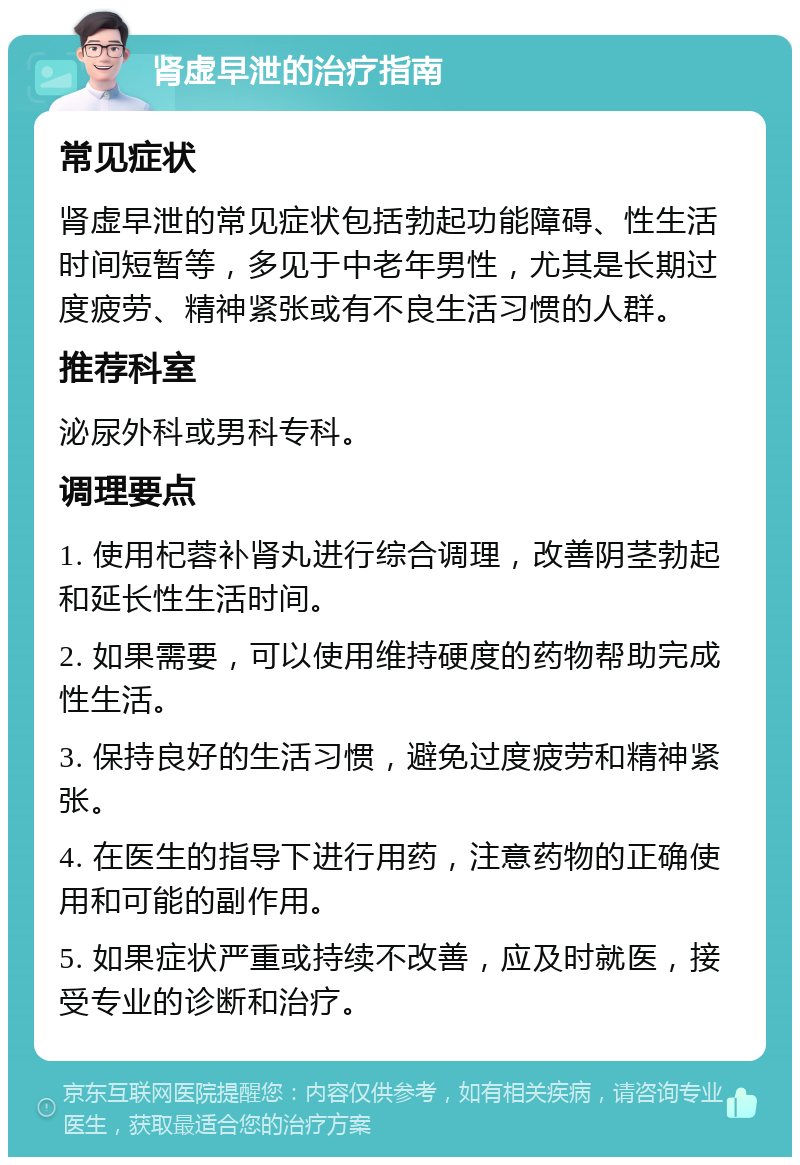 肾虚早泄的治疗指南 常见症状 肾虚早泄的常见症状包括勃起功能障碍、性生活时间短暂等，多见于中老年男性，尤其是长期过度疲劳、精神紧张或有不良生活习惯的人群。 推荐科室 泌尿外科或男科专科。 调理要点 1. 使用杞蓉补肾丸进行综合调理，改善阴茎勃起和延长性生活时间。 2. 如果需要，可以使用维持硬度的药物帮助完成性生活。 3. 保持良好的生活习惯，避免过度疲劳和精神紧张。 4. 在医生的指导下进行用药，注意药物的正确使用和可能的副作用。 5. 如果症状严重或持续不改善，应及时就医，接受专业的诊断和治疗。