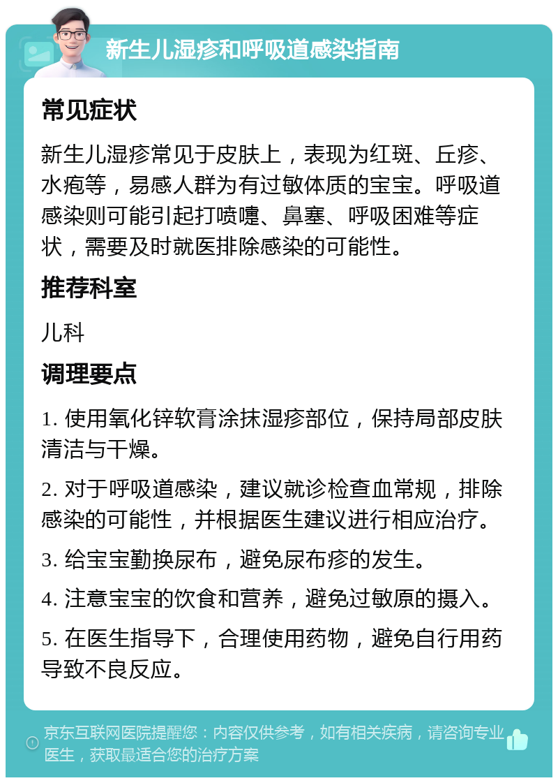 新生儿湿疹和呼吸道感染指南 常见症状 新生儿湿疹常见于皮肤上，表现为红斑、丘疹、水疱等，易感人群为有过敏体质的宝宝。呼吸道感染则可能引起打喷嚏、鼻塞、呼吸困难等症状，需要及时就医排除感染的可能性。 推荐科室 儿科 调理要点 1. 使用氧化锌软膏涂抹湿疹部位，保持局部皮肤清洁与干燥。 2. 对于呼吸道感染，建议就诊检查血常规，排除感染的可能性，并根据医生建议进行相应治疗。 3. 给宝宝勤换尿布，避免尿布疹的发生。 4. 注意宝宝的饮食和营养，避免过敏原的摄入。 5. 在医生指导下，合理使用药物，避免自行用药导致不良反应。