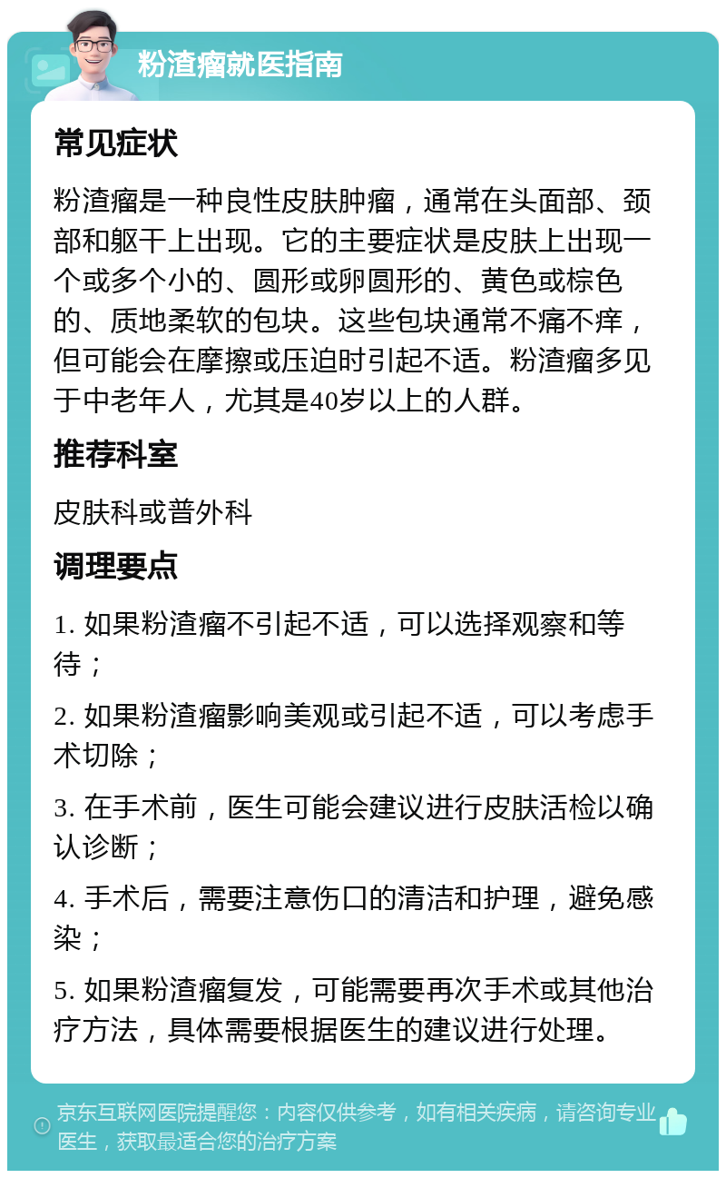 粉渣瘤就医指南 常见症状 粉渣瘤是一种良性皮肤肿瘤，通常在头面部、颈部和躯干上出现。它的主要症状是皮肤上出现一个或多个小的、圆形或卵圆形的、黄色或棕色的、质地柔软的包块。这些包块通常不痛不痒，但可能会在摩擦或压迫时引起不适。粉渣瘤多见于中老年人，尤其是40岁以上的人群。 推荐科室 皮肤科或普外科 调理要点 1. 如果粉渣瘤不引起不适，可以选择观察和等待； 2. 如果粉渣瘤影响美观或引起不适，可以考虑手术切除； 3. 在手术前，医生可能会建议进行皮肤活检以确认诊断； 4. 手术后，需要注意伤口的清洁和护理，避免感染； 5. 如果粉渣瘤复发，可能需要再次手术或其他治疗方法，具体需要根据医生的建议进行处理。