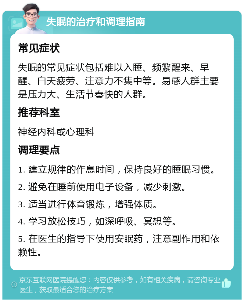 失眠的治疗和调理指南 常见症状 失眠的常见症状包括难以入睡、频繁醒来、早醒、白天疲劳、注意力不集中等。易感人群主要是压力大、生活节奏快的人群。 推荐科室 神经内科或心理科 调理要点 1. 建立规律的作息时间，保持良好的睡眠习惯。 2. 避免在睡前使用电子设备，减少刺激。 3. 适当进行体育锻炼，增强体质。 4. 学习放松技巧，如深呼吸、冥想等。 5. 在医生的指导下使用安眠药，注意副作用和依赖性。