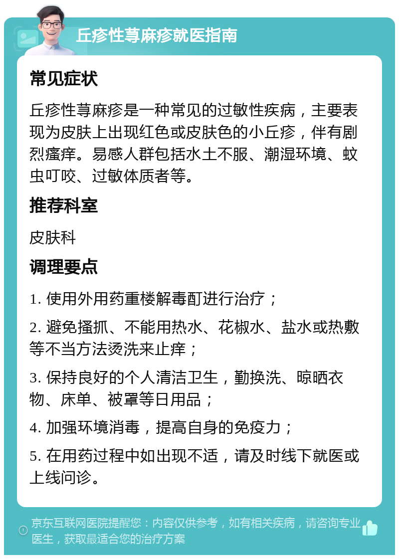 丘疹性荨麻疹就医指南 常见症状 丘疹性荨麻疹是一种常见的过敏性疾病，主要表现为皮肤上出现红色或皮肤色的小丘疹，伴有剧烈瘙痒。易感人群包括水土不服、潮湿环境、蚊虫叮咬、过敏体质者等。 推荐科室 皮肤科 调理要点 1. 使用外用药重楼解毒酊进行治疗； 2. 避免搔抓、不能用热水、花椒水、盐水或热敷等不当方法烫洗来止痒； 3. 保持良好的个人清洁卫生，勤换洗、晾晒衣物、床单、被罩等日用品； 4. 加强环境消毒，提高自身的免疫力； 5. 在用药过程中如出现不适，请及时线下就医或上线问诊。