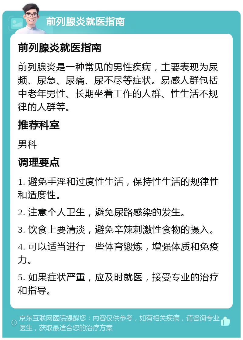 前列腺炎就医指南 前列腺炎就医指南 前列腺炎是一种常见的男性疾病，主要表现为尿频、尿急、尿痛、尿不尽等症状。易感人群包括中老年男性、长期坐着工作的人群、性生活不规律的人群等。 推荐科室 男科 调理要点 1. 避免手淫和过度性生活，保持性生活的规律性和适度性。 2. 注意个人卫生，避免尿路感染的发生。 3. 饮食上要清淡，避免辛辣刺激性食物的摄入。 4. 可以适当进行一些体育锻炼，增强体质和免疫力。 5. 如果症状严重，应及时就医，接受专业的治疗和指导。